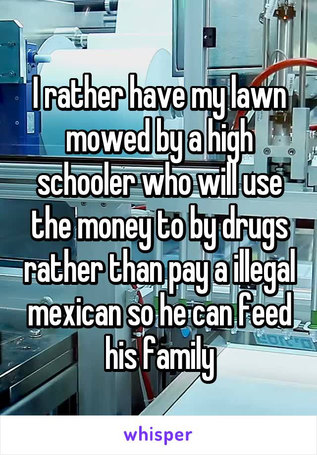 I rather have my lawn mowed by a high schooler who will use the money to by drugs rather than pay a illegal mexican so he can feed his family