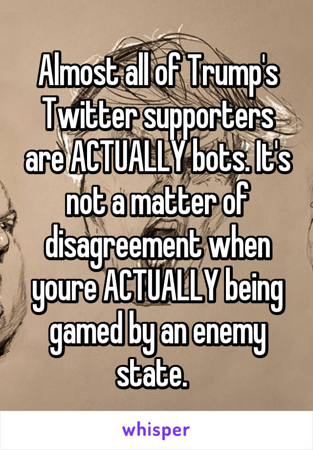 Almost all of Trump's Twitter supporters are ACTUALLY bots. It's not a matter of disagreement when youre ACTUALLY being gamed by an enemy state.  
