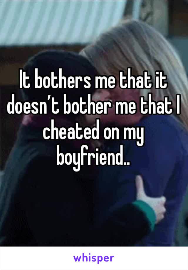 It bothers me that it doesn’t bother me that I cheated on my boyfriend.. 