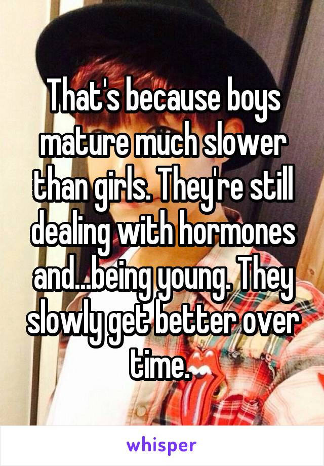 That's because boys mature much slower than girls. They're still dealing with hormones and...being young. They slowly get better over time. 