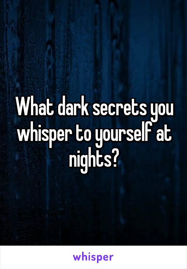 What dark secrets you whisper to yourself at nights?
