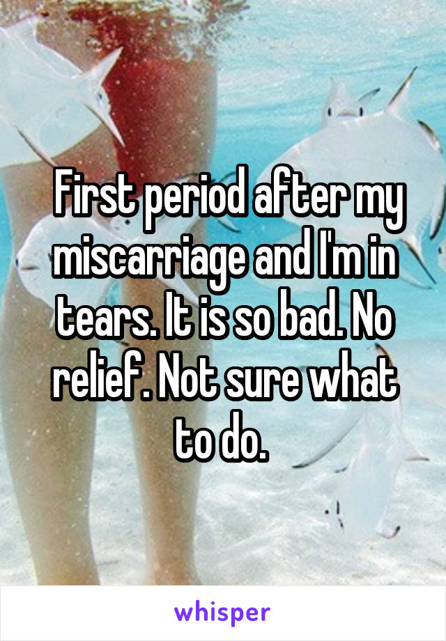  First period after my miscarriage and I'm in tears. It is so bad. No relief. Not sure what to do. 
