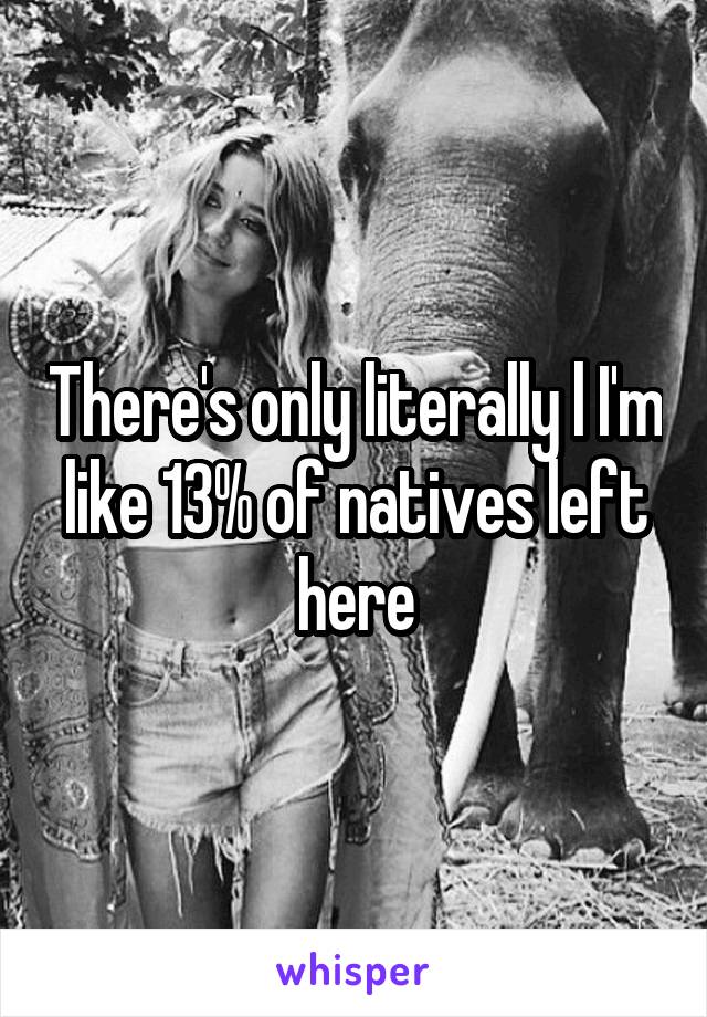 There's only literally l I'm like 13% of natives left here