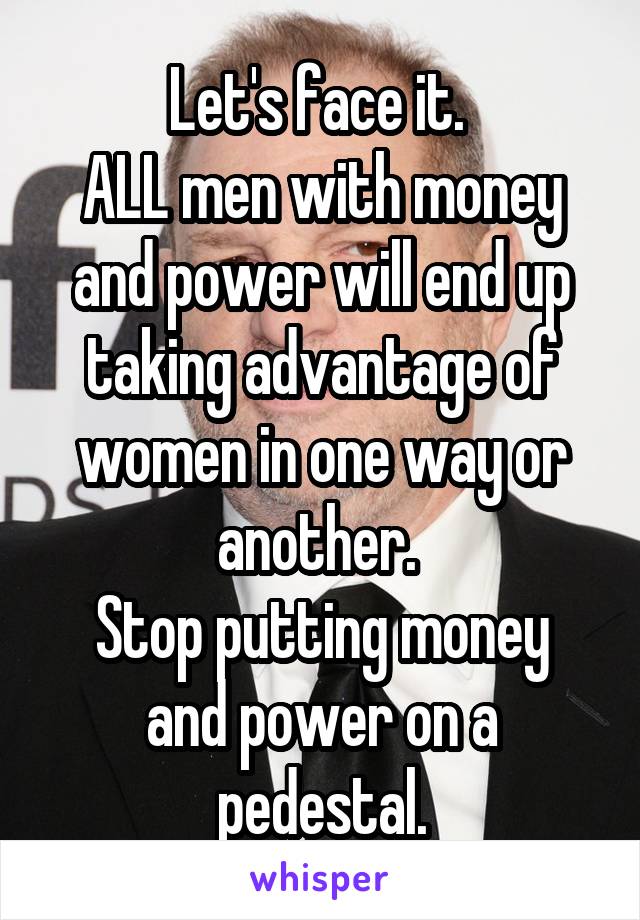 Let's face it. 
ALL men with money and power will end up taking advantage of women in one way or another. 
Stop putting money and power on a pedestal.