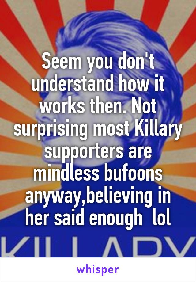 Seem you don't understand how it works then. Not surprising most Killary supporters are mindless bufoons anyway,believing in her said enough  lol