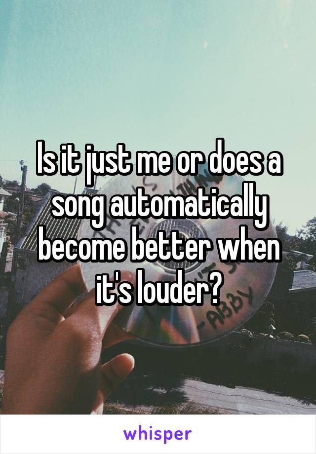 Is it just me or does a song automatically become better when it's louder?