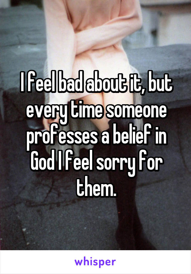 I feel bad about it, but every time someone professes a belief in God I feel sorry for them.