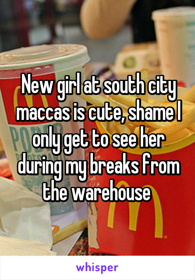 New girl at south city maccas is cute, shame I only get to see her during my breaks from the warehouse 