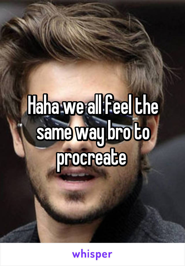 Haha we all feel the same way bro to procreate 