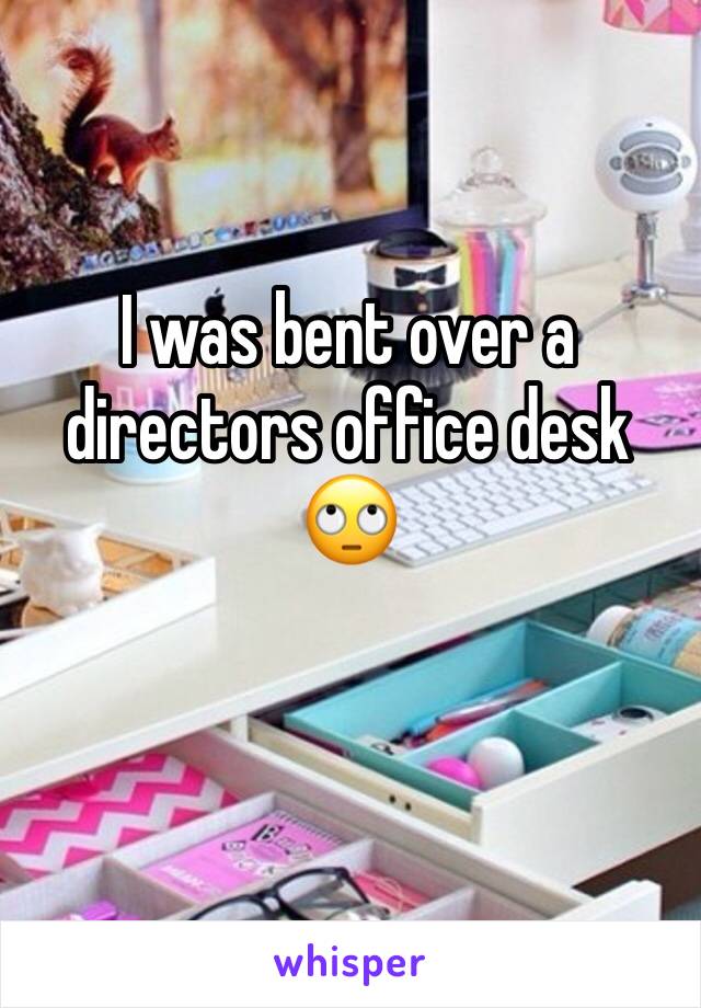 I was bent over a directors office desk 🙄 