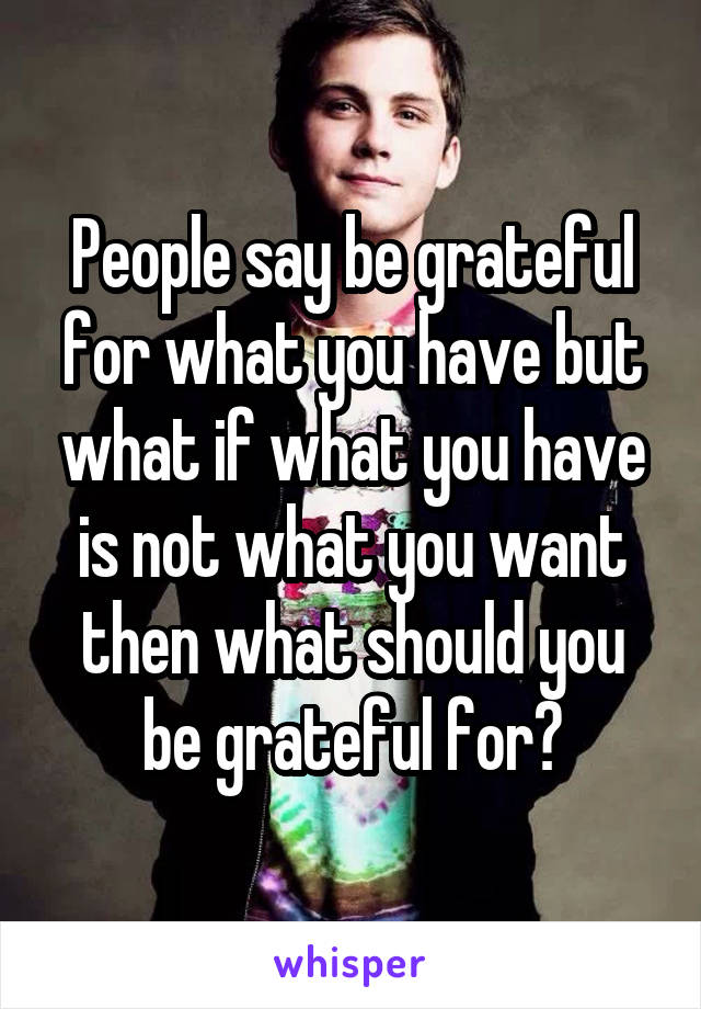 People say be grateful for what you have but what if what you have is not what you want then what should you be grateful for?