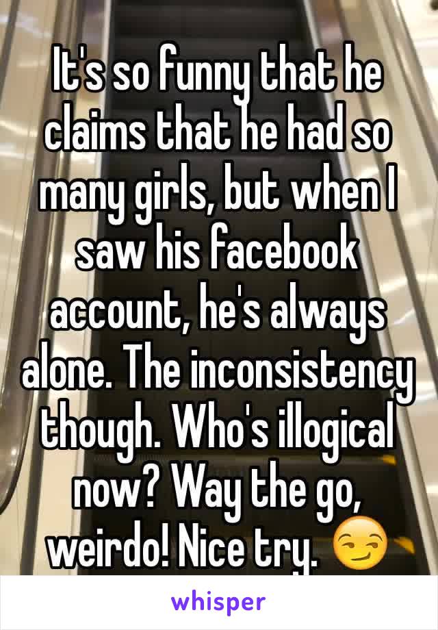 It's so funny that he claims that he had so many girls, but when I saw his facebook account, he's always alone. The inconsistency though. Who's illogical now? Way the go, weirdo! Nice try. 😏