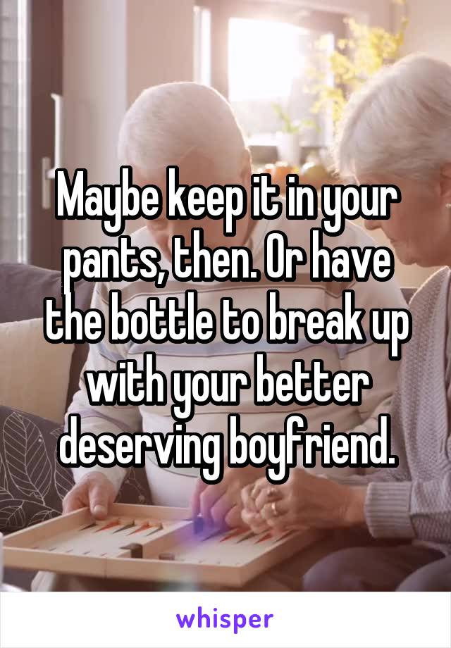 Maybe keep it in your pants, then. Or have the bottle to break up with your better deserving boyfriend.