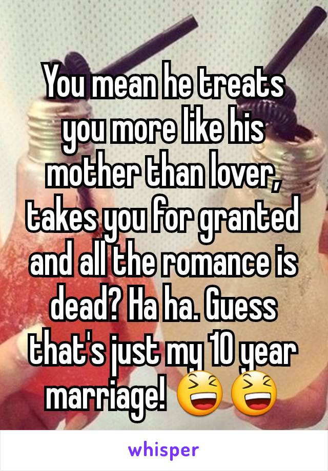 You mean he treats you more like his mother than lover, takes you for granted and all the romance is dead? Ha ha. Guess that's just my 10 year marriage! 😆😆