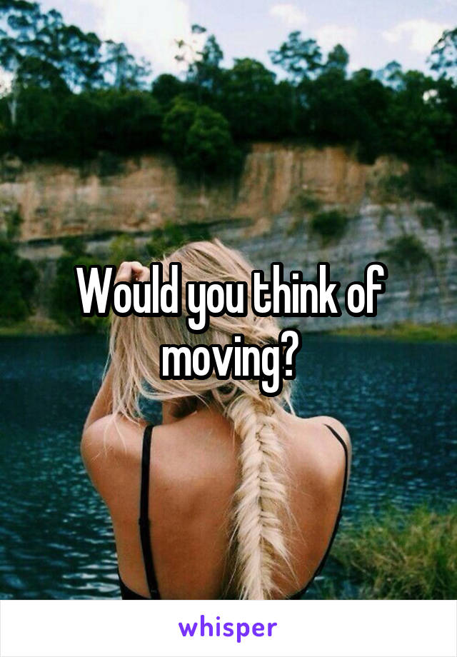 Would you think of moving?