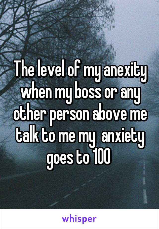 The level of my anexity when my boss or any other person above me talk to me my  anxiety goes to 100 