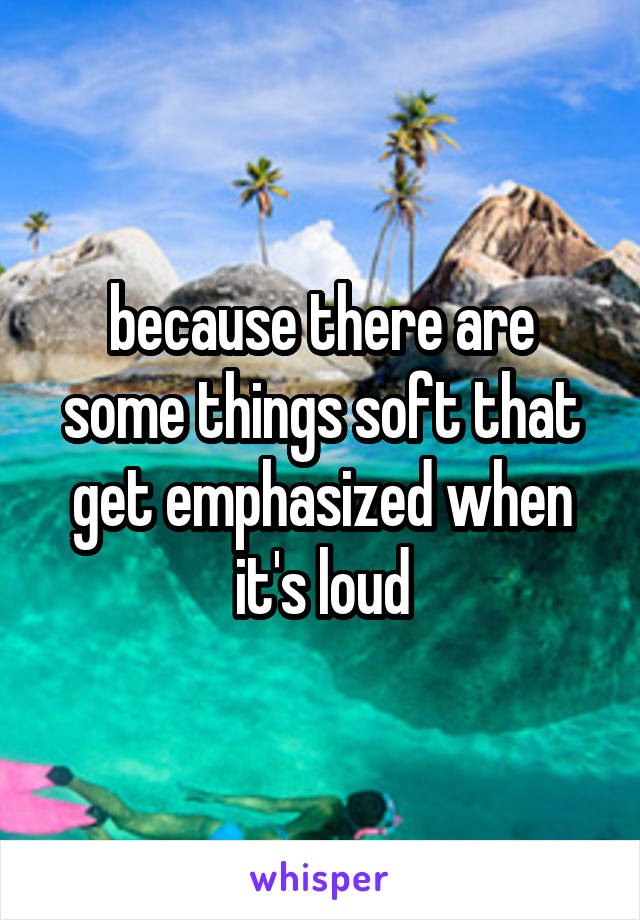 because there are some things soft that get emphasized when it's loud