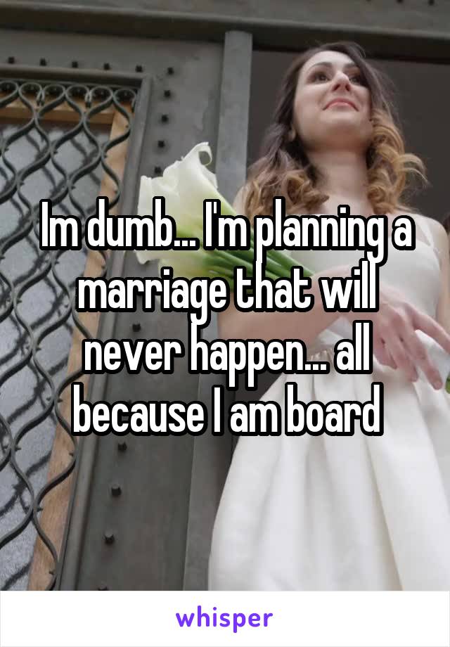 Im dumb... I'm planning a marriage that will never happen... all because I am board