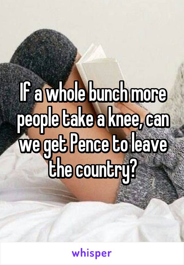 If a whole bunch more people take a knee, can we get Pence to leave the country?