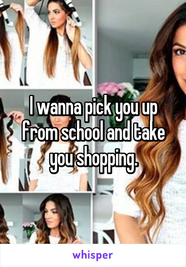 I wanna pick you up from school and take you shopping.