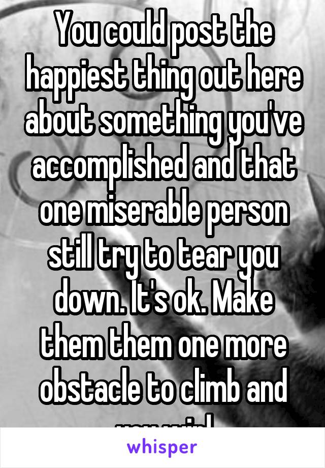 You could post the happiest thing out here about something you've accomplished and that one miserable person still try to tear you down. It's ok. Make them them one more obstacle to climb and you win!