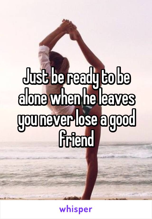 Just be ready to be alone when he leaves you never lose a good friend
