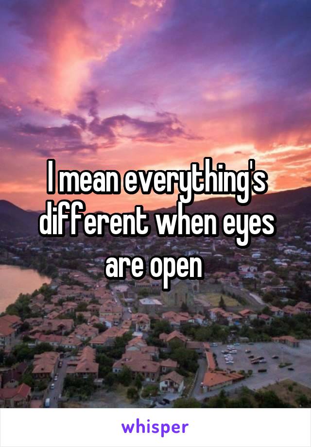 I mean everything's different when eyes are open 