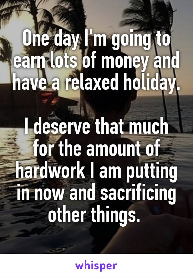 One day I'm going to earn lots of money and have a relaxed holiday. 
I deserve that much for the amount of hardwork I am putting in now and sacrificing other things. 
