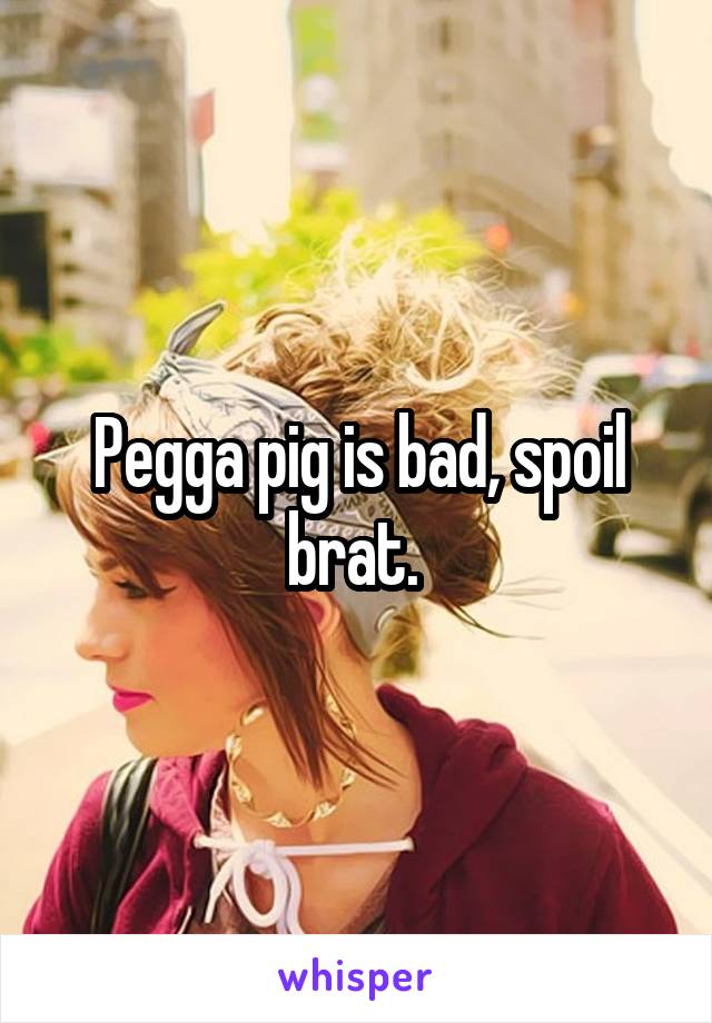 Pegga pig is bad, spoil brat. 