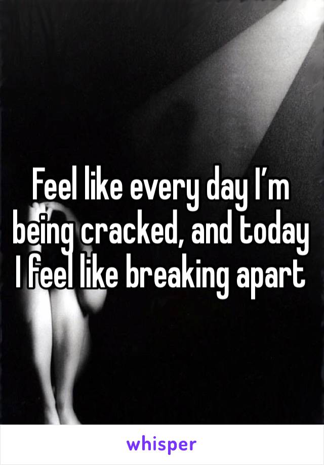 Feel like every day I’m being cracked, and today I feel like breaking apart 