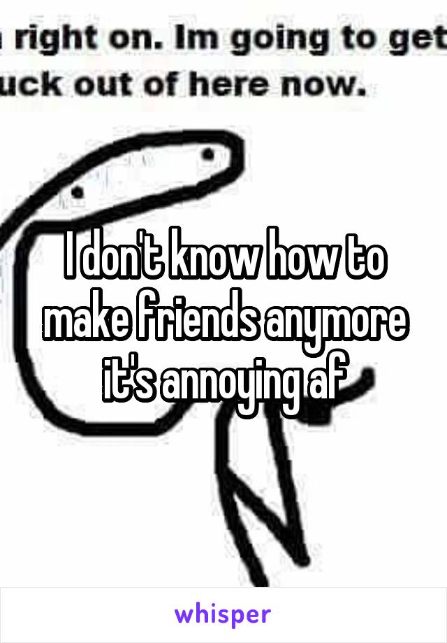 I don't know how to make friends anymore it's annoying af