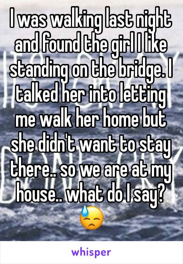 I was walking last night and found the girl I like standing on the bridge. I talked her into letting me walk her home but she didn't want to stay there.. so we are at my house.. what do I say?😓