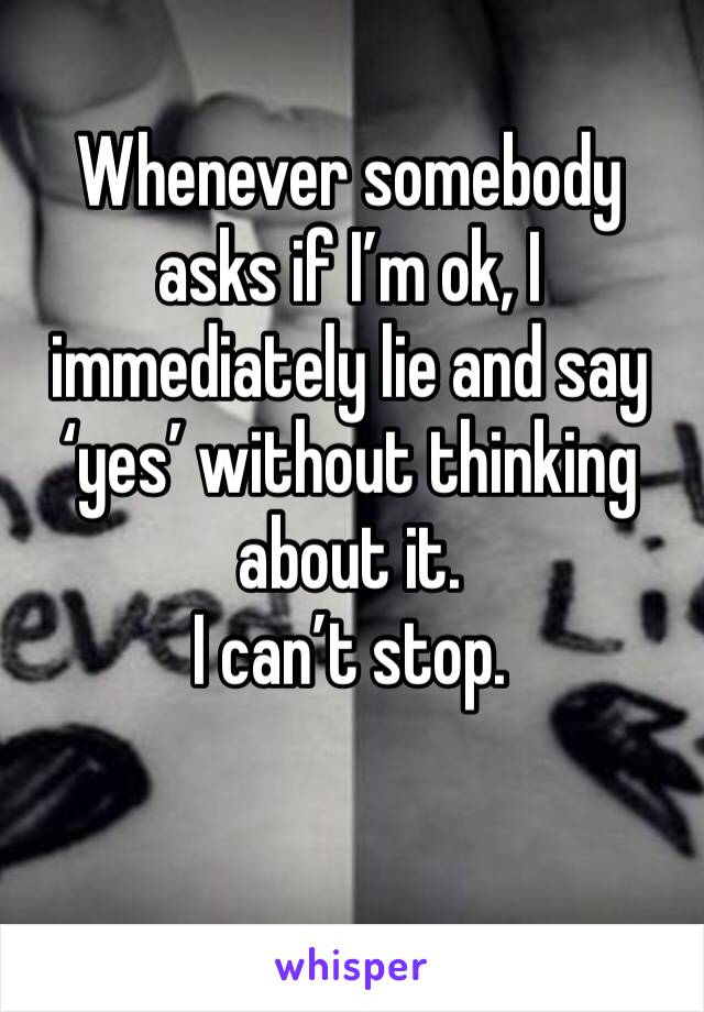 Whenever somebody asks if I’m ok, I immediately lie and say ‘yes’ without thinking about it.
I can’t stop.