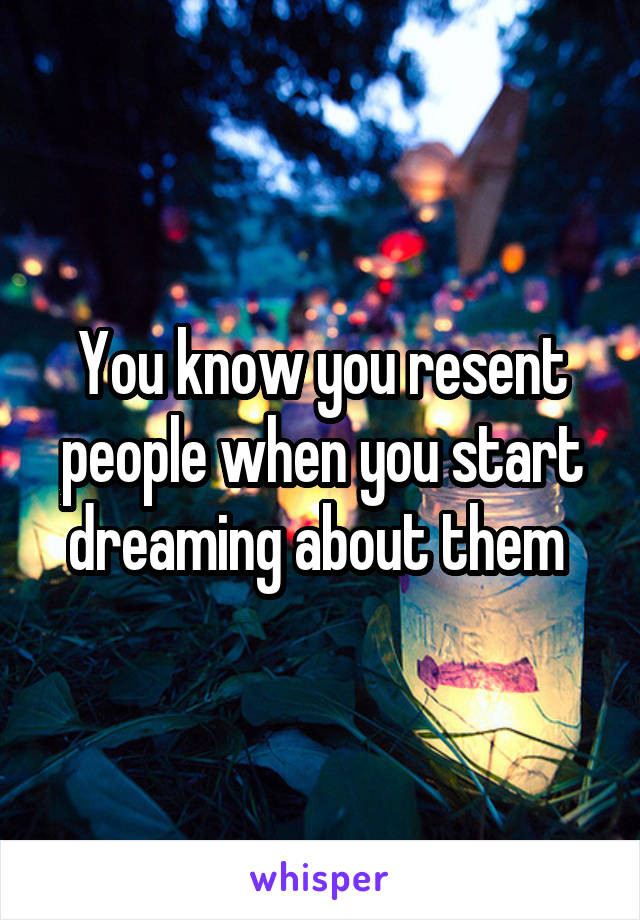 You know you resent people when you start dreaming about them 