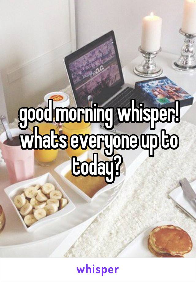 good morning whisper! whats everyone up to today? 