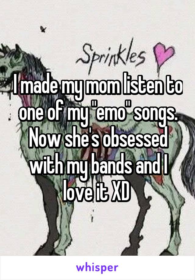 I made my mom listen to one of my "emo" songs. Now she's obsessed with my bands and I love it XD 
