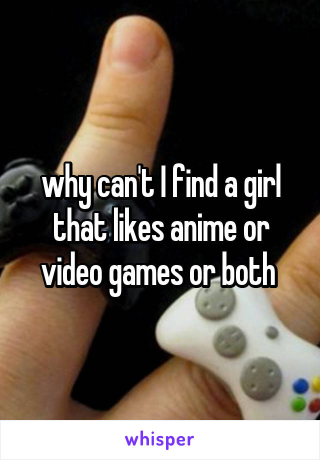 why can't I find a girl that likes anime or video games or both 