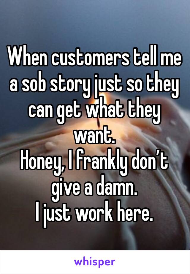 When customers tell me a sob story just so they can get what they want. 
Honey, I frankly don’t give a damn. 
I just work here. 