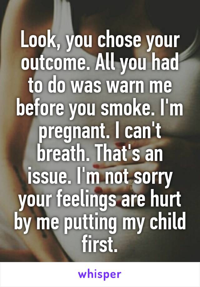Look, you chose your outcome. All you had to do was warn me before you smoke. I'm pregnant. I can't breath. That's an issue. I'm not sorry your feelings are hurt by me putting my child first.