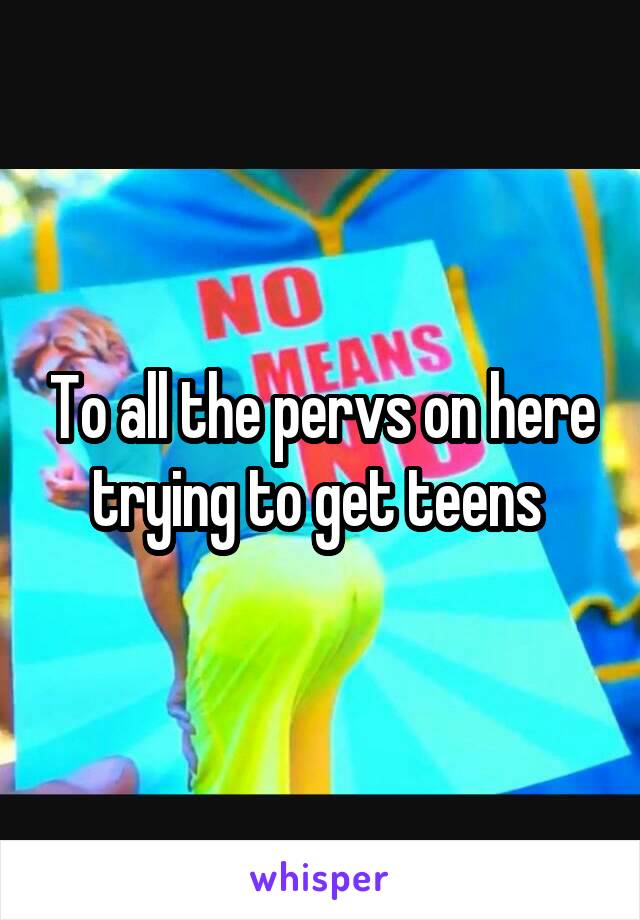 To all the pervs on here trying to get teens 