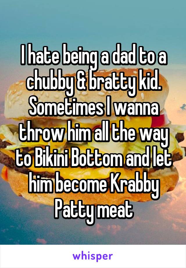 I hate being a dad to a chubby & bratty kid. Sometimes I wanna throw him all the way to Bikini Bottom and let him become Krabby Patty meat