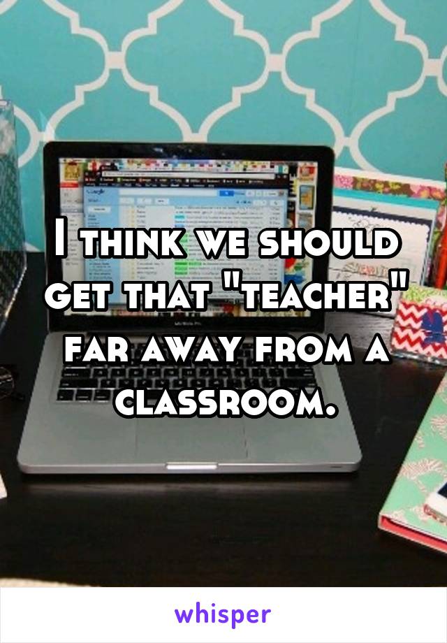 I think we should get that "teacher" far away from a classroom.