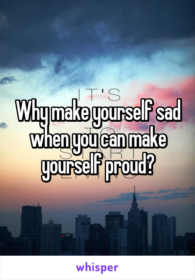 Why make yourself sad when you can make yourself proud?