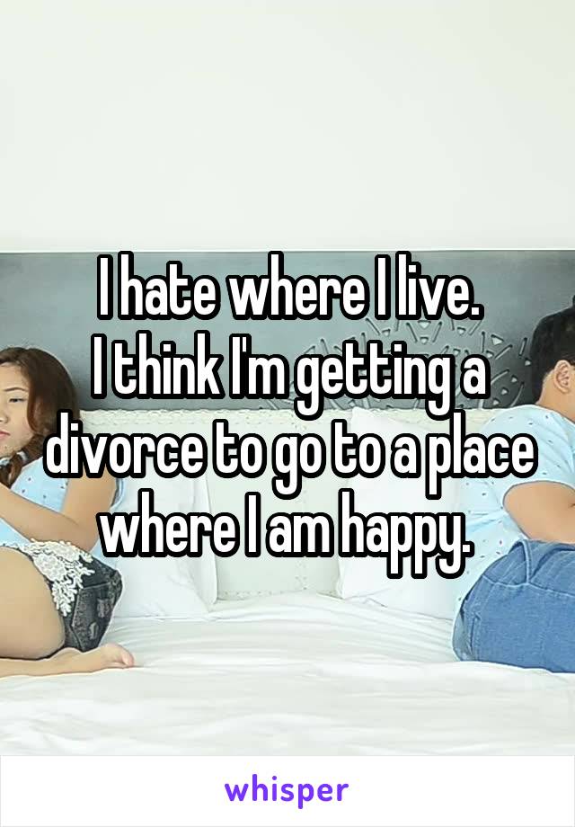 I hate where I live.
I think I'm getting a divorce to go to a place where I am happy. 