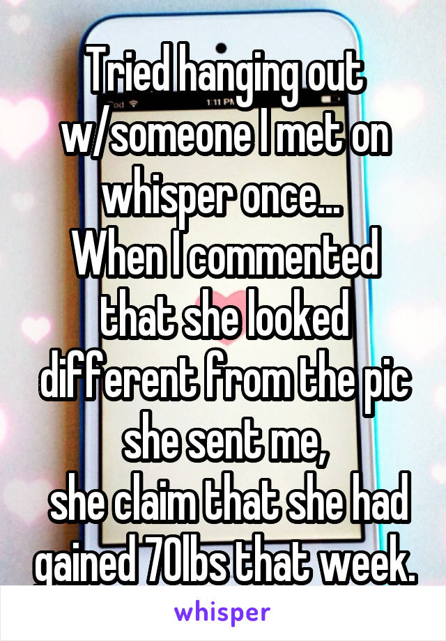 Tried hanging out w/someone I met on whisper once... 
When I commented that she looked different from the pic she sent me,
 she claim that she had gained 70lbs that week.