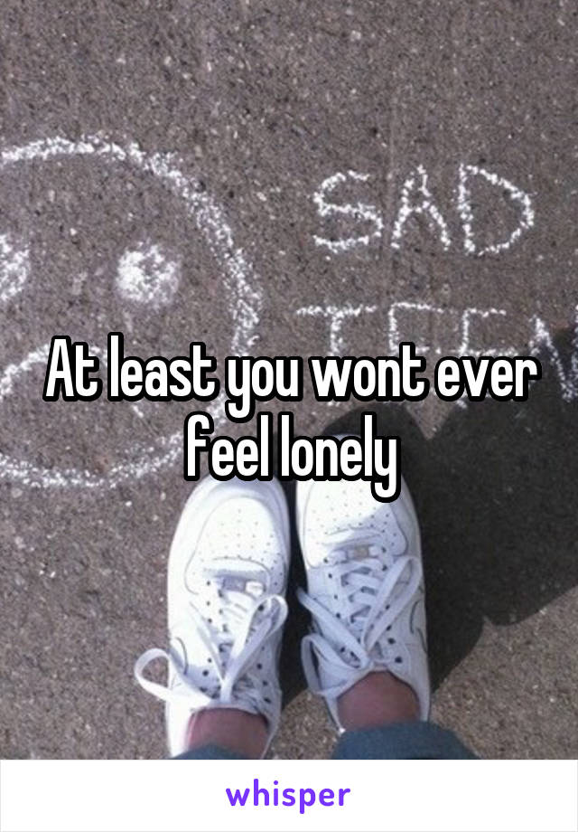 At least you wont ever feel lonely