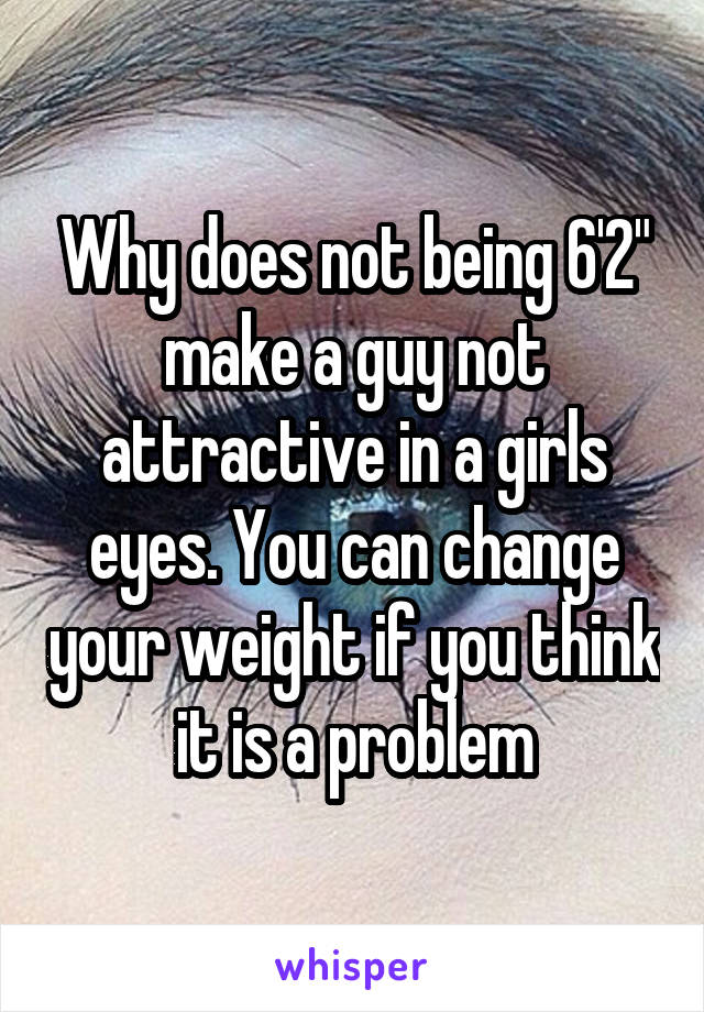 Why does not being 6'2" make a guy not attractive in a girls eyes. You can change your weight if you think it is a problem