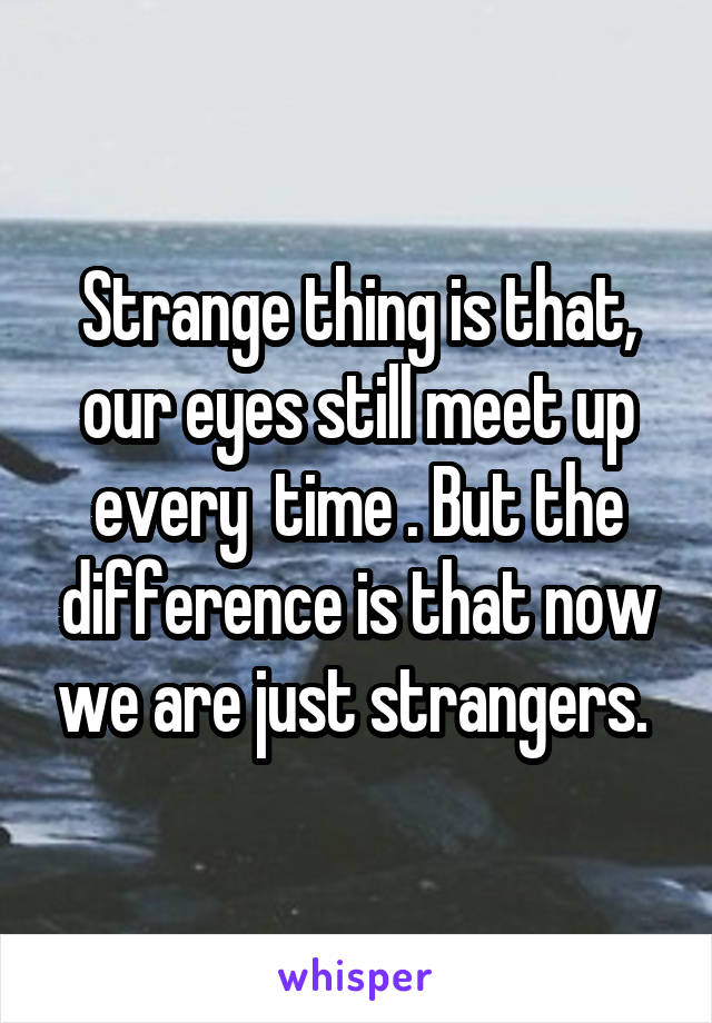 Strange thing is that, our eyes still meet up every  time . But the difference is that now we are just strangers. 