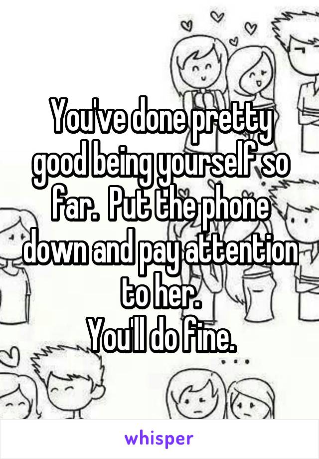 You've done pretty good being yourself so far.  Put the phone down and pay attention to her.
You'll do fine.
