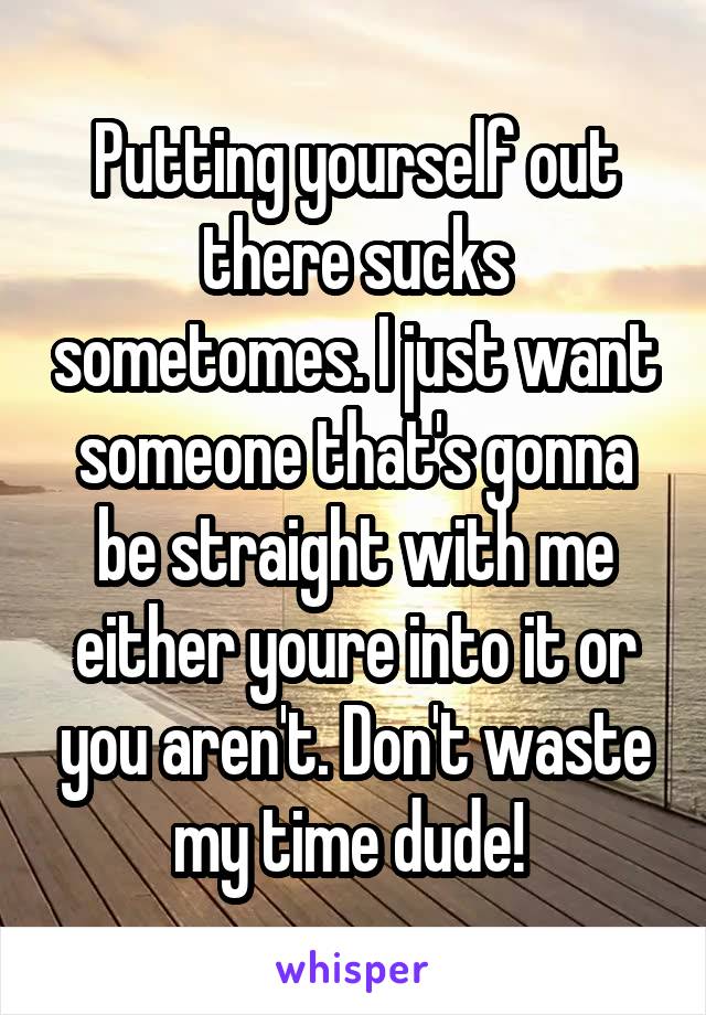 Putting yourself out there sucks sometomes. I just want someone that's gonna be straight with me either youre into it or you aren't. Don't waste my time dude! 